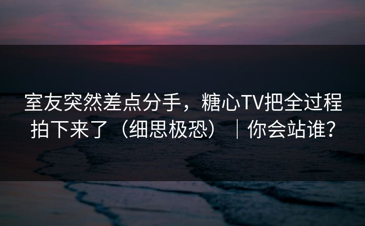 室友突然差点分手,糖心TV把全过程拍下来了(细思极恐)|你会站谁? 室友突然差点分手,糖心TV把全过程拍下来了(细思极恐)|你会站谁?