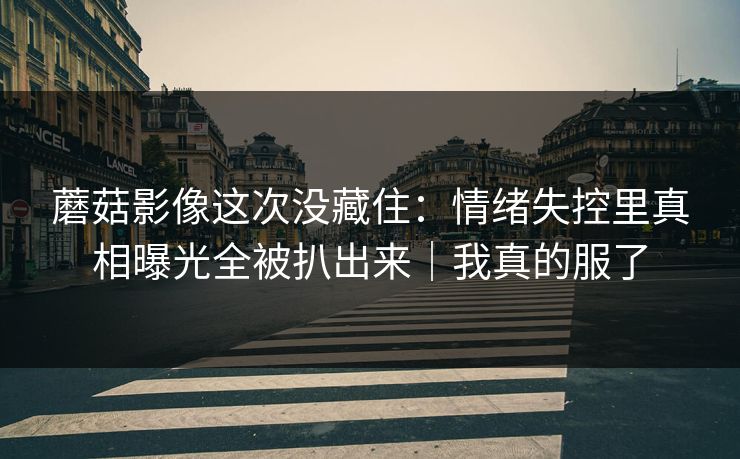 蘑菇影像这次没藏住:情绪失控里真相曝光全被扒出来|我真的服了 第1张 蘑菇影像这次没藏住:情绪失控里真相曝光全被扒出来|我真的服了 第1张