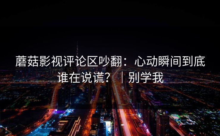 蘑菇影视评论区吵翻:心动瞬间到底谁在说谎?|别学我 蘑菇影视评论区吵翻:心动瞬间到底谁在说谎?|别学我