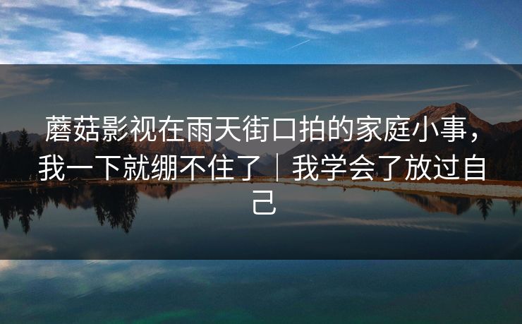 蘑菇影视在雨天街口拍的家庭小事,我一下就绷不住了|我学会了放过自己 蘑菇影视在雨天街口拍的家庭小事,我一下就绷不住了|我学会了放过自己