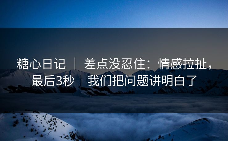 糖心日记 | 差点没忍住:情感拉扯,最后3秒|我们把问题讲明白了 糖心日记 | 差点没忍住:情感拉扯,最后3秒|我们把问题讲明白了