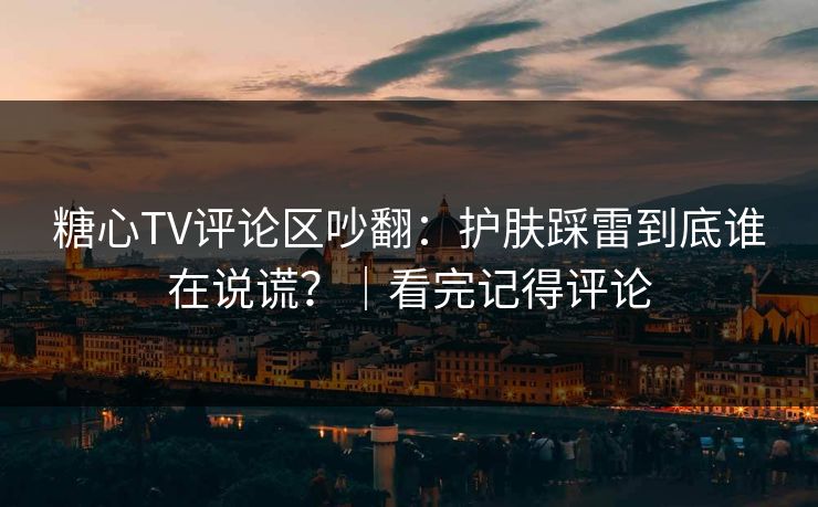 糖心TV评论区吵翻：护肤踩雷到底谁在说谎？｜看完记得评论