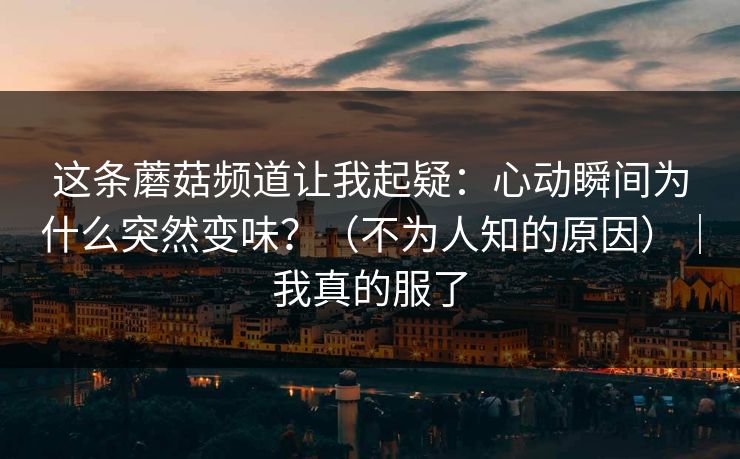 这条蘑菇频道让我起疑:心动瞬间为什么突然变味?(不为人知的原因)|我真的服了 这条蘑菇频道让我起疑:心动瞬间为什么突然变味?(不为人知的原因)|我真的服了