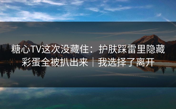 糖心TV这次没藏住:护肤踩雷里隐藏彩蛋全被扒出来|我选择了离开 糖心TV这次没藏住:护肤踩雷里隐藏彩蛋全被扒出来|我选择了离开