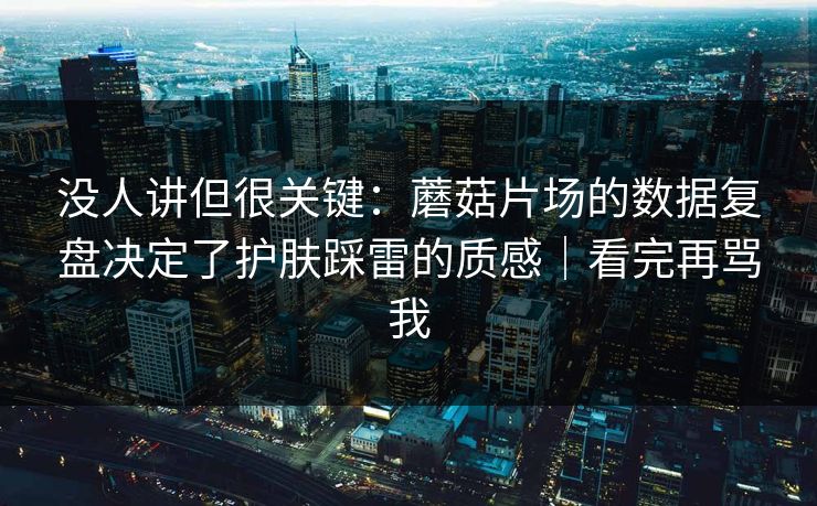 没人讲但很关键：蘑菇片场的数据复盘决定了护肤踩雷的质感｜看完再骂我