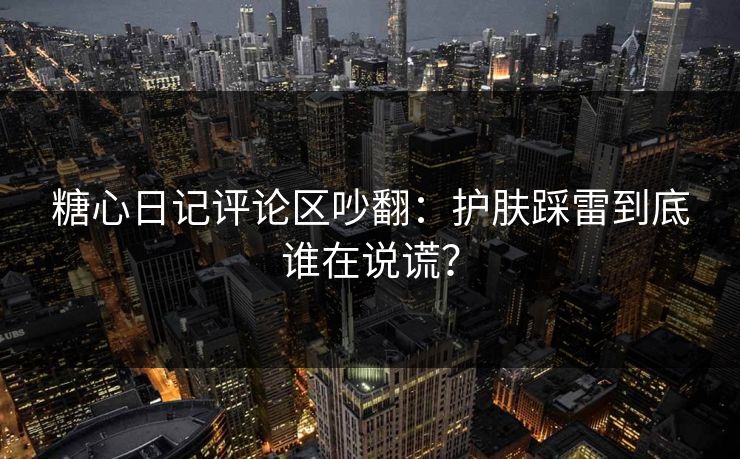 糖心日记评论区吵翻：护肤踩雷到底谁在说谎？