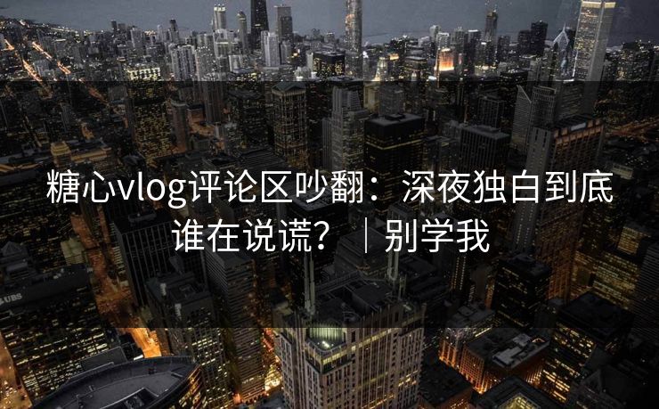 糖心vlog评论区吵翻：深夜独白到底谁在说谎？｜别学我