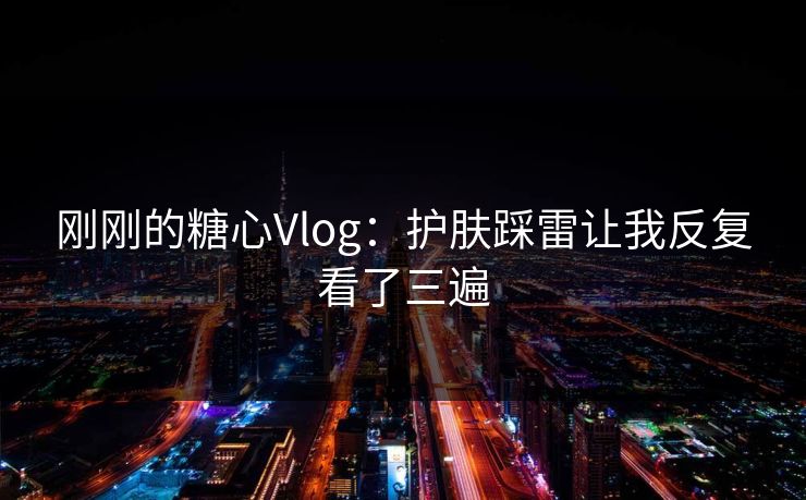 刚刚的糖心Vlog：护肤踩雷让我反复看了三遍