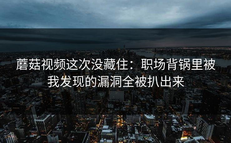 蘑菇视频这次没藏住：职场背锅里被我发现的漏洞全被扒出来