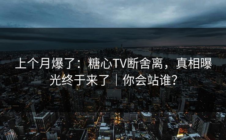 上个月爆了：糖心TV断舍离，真相曝光终于来了｜你会站谁？